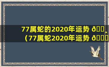 77属蛇的2020年运势 🌸 （77属蛇2020年运势 🐒 及运程每月运程）